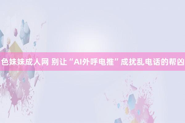   色妹妹成人网 别让“AI外呼电推”成扰乱电话的帮凶