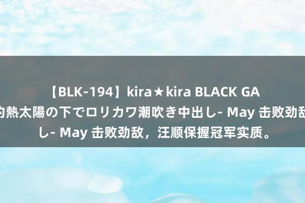   【BLK-194】kira★kira BLACK GAL 黒ギャル青姦露出-灼熱太陽の下でロリカワ潮吹き中出し- May 击败劲敌，汪顺保握冠军实质。