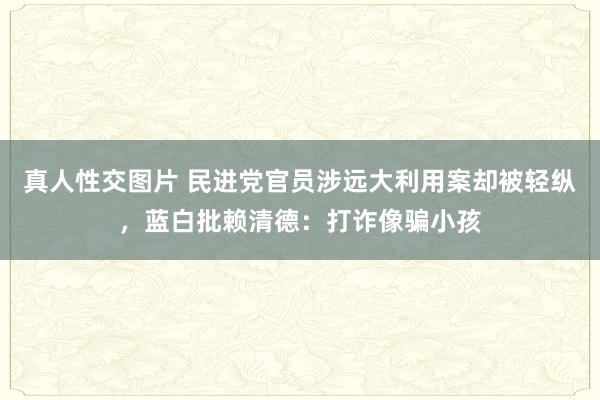   真人性交图片 民进党官员涉远大利用案却被轻纵，蓝白批赖清德：打诈像骗小孩