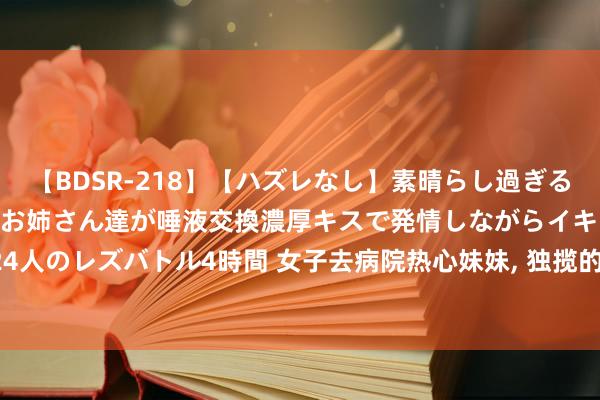   【BDSR-218】【ハズレなし】素晴らし過ぎる美女レズ。 ガチで綺麗なお姉さん達が唾液交換濃厚キスで発情しながらイキまくる！ 24人のレズバトル4時間 女子去病院热心妹妹, 独揽的男人得知她未婚, 主动借气垫床给她