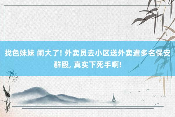   找色妹妹 闹大了! 外卖员去小区送外卖遭多名保安群殴, 真实下死手啊!