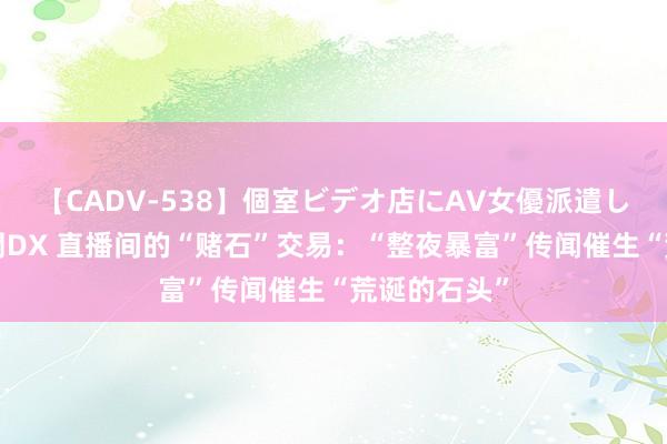   【CADV-538】個室ビデオ店にAV女優派遣します。8時間DX 直播间的“赌石”交易：“整夜暴富”传闻催生“荒诞的石头”