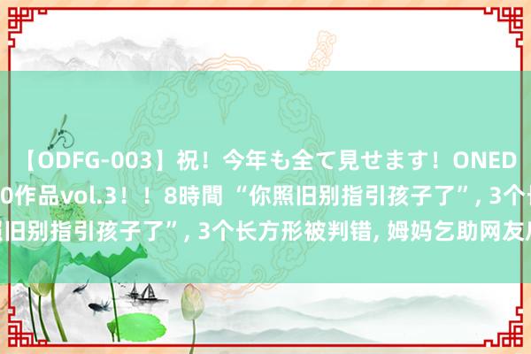   【ODFG-003】祝！今年も全て見せます！ONEDAFULL1年の軌跡全60作品vol.3！！8時間 “你照旧别指引孩子了”, 3个长方形被判错, 姆妈乞助网友后呆住