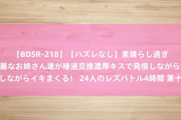   【BDSR-218】【ハズレなし】素晴らし過ぎる美女レズ。 ガチで綺麗なお姉さん達が唾液交換濃厚キスで発情しながらイキまくる！ 24人のレズバトル4時間 第十四课、地支相破