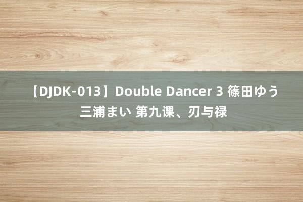   【DJDK-013】Double Dancer 3 篠田ゆう 三浦まい 第九课、刃与禄