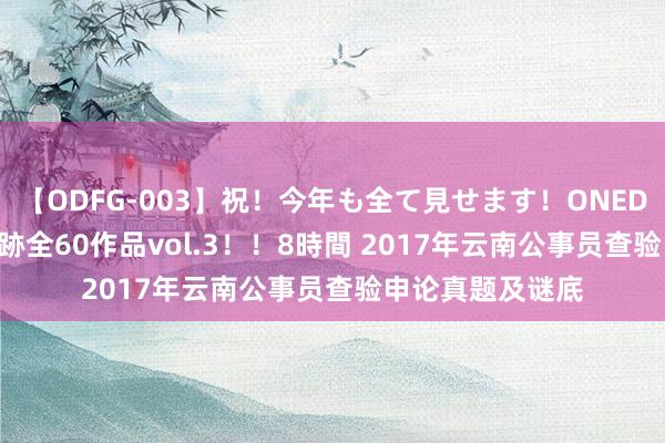   【ODFG-003】祝！今年も全て見せます！ONEDAFULL1年の軌跡全60作品vol.3！！8時間 2017年云南公事员查验申论真题及谜底