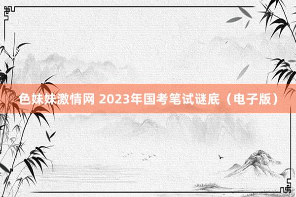   色妹妹激情网 2023年国考笔试谜底（电子版）