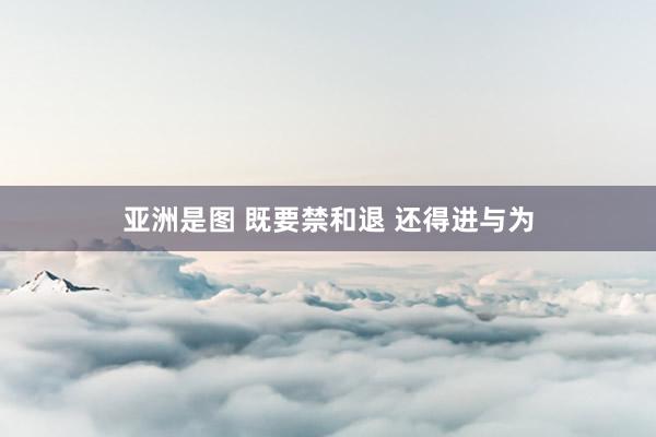   亚洲是图 既要禁和退 还得进与为