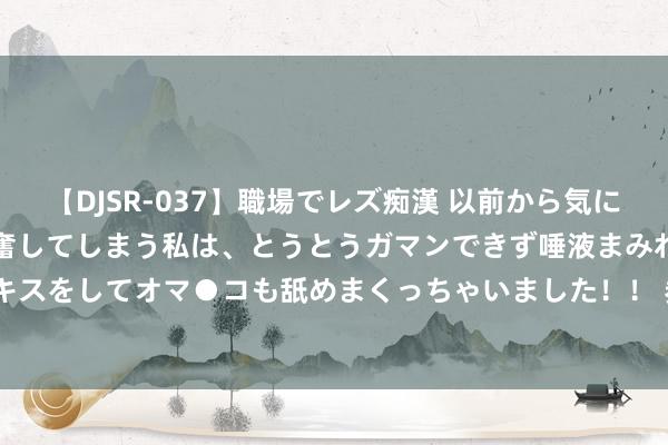   【DJSR-037】職場でレズ痴漢 以前から気になるあの娘を見つけると興奮してしまう私は、とうとうガマンできず唾液まみれでディープキスをしてオマ●コも舐めまくっちゃいました！！ 券商并购重组要结束“1+1&gt;2”