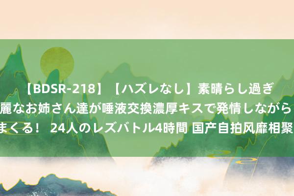   【BDSR-218】【ハズレなし】素晴らし過ぎる美女レズ。 ガチで綺麗なお姉さん達が唾液交換濃厚キスで発情しながらイキまくる！ 24人のレズバトル4時間 国产自拍风靡相聚，共享生存蓦然随处随时纪录。