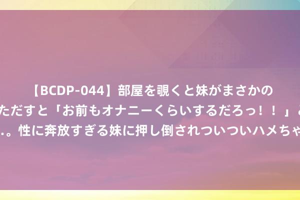   【BCDP-044】部屋を覗くと妹がまさかのアナルオナニー。問いただすと「お前もオナニーくらいするだろっ！！」と逆に襲われたボク…。性に奔放すぎる妹に押し倒されついついハメちゃった近親性交12編 《逆行东说念主生》曝主题曲 徐峥路演共享和气热沈内核