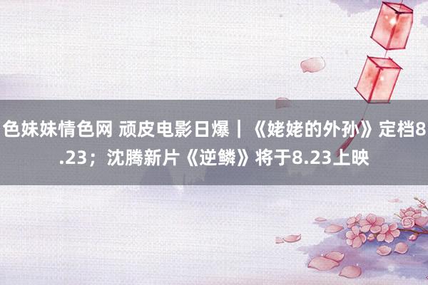   色妹妹情色网 顽皮电影日爆｜《姥姥的外孙》定档8.23；沈腾新片《逆鳞》将于8.23上映