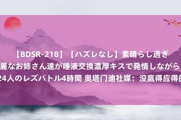   【BDSR-218】【ハズレなし】素晴らし過ぎる美女レズ。 ガチで綺麗なお姉さん達が唾液交換濃厚キスで発情しながらイキまくる！ 24人のレズバトル4時間 奥塔门迪社媒：没赢得应得的效果，但别让失利灭火咱们的明志励志