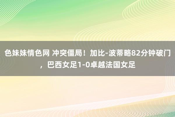   色妹妹情色网 冲突僵局！加比-波蒂略82分钟破门，巴西女足1-0卓越法国女足