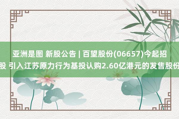   亚洲是图 新股公告 | 百望股份(06657)今起招股 引入江苏原力行为基投认购2.60亿港元的发售股份