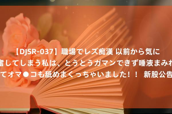   【DJSR-037】職場でレズ痴漢 以前から気になるあの娘を見つけると興奮してしまう私は、とうとうガマンできず唾液まみれでディープキスをしてオマ●コも舐めまくっちゃいました！！ 新股公告 | 广联科技控股(02531)今起招股 引入国惠联当作基投认购8800万港元的发售股份