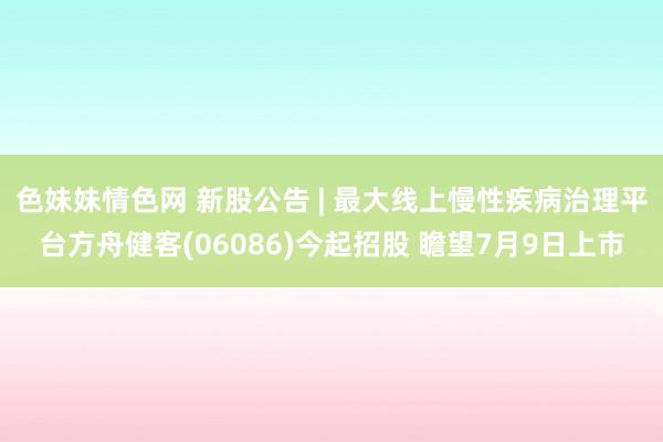   色妹妹情色网 新股公告 | 最大线上慢性疾病治理平台方舟健客(06086)今起招股 瞻望7月9日上市