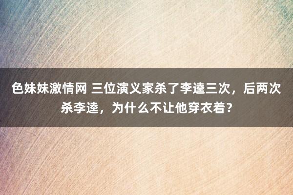   色妹妹激情网 三位演义家杀了李逵三次，后两次杀李逵，为什么不让他穿衣着？