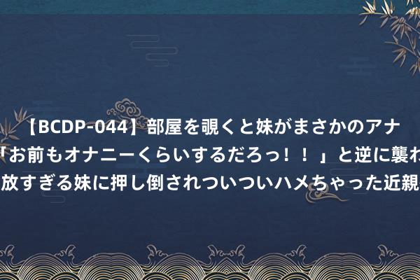   【BCDP-044】部屋を覗くと妹がまさかのアナルオナニー。問いただすと「お前もオナニーくらいするだろっ！！」と逆に襲われたボク…。性に奔放すぎる妹に押し倒されついついハメちゃった近親性交12編 港股异动 | 远东宏信(03360)绩后涨近3% 拟回购不超4.32亿股股份