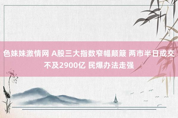   色妹妹激情网 A股三大指数窄幅颠簸 两市半日成交不及2900亿 民爆办法走强