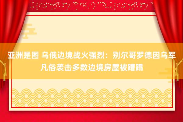   亚洲是图 乌俄边境战火强烈：别尔哥罗德因乌军凡俗袭击多数边境房屋被蹧蹋