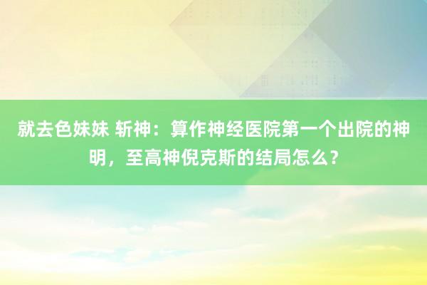   就去色妹妹 斩神：算作神经医院第一个出院的神明，至高神倪克斯的结局怎么？