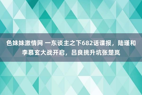   色妹妹激情网 一东谈主之下682话谍报，陆瑾和李慕玄大战开启，吕良挑升坑张楚岚