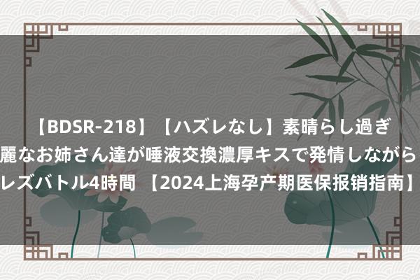   【BDSR-218】【ハズレなし】素晴らし過ぎる美女レズ。 ガチで綺麗なお姉さん達が唾液交換濃厚キスで発情しながらイキまくる！ 24人のレズバトル4時間 【2024上海孕产期医保报销指南】产检和分娩不错走医保吗？产青年育金是若干？