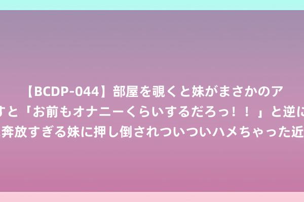   【BCDP-044】部屋を覗くと妹がまさかのアナルオナニー。問いただすと「お前もオナニーくらいするだろっ！！」と逆に襲われたボク…。性に奔放すぎる妹に押し倒されついついハメちゃった近親性交12編 “一儿一女”的家庭组合已历程时，唯有两个女儿是“佳组合”