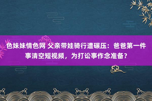   色妹妹情色网 父亲带娃骑行遭碾压：爸爸第一件事清空短视频，为打讼事作念准备？