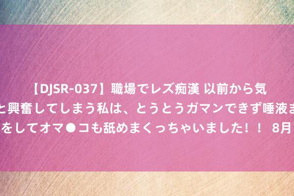   【DJSR-037】職場でレズ痴漢 以前から気になるあの娘を見つけると興奮してしまう私は、とうとうガマンできず唾液まみれでディープキスをしてオマ●コも舐めまくっちゃいました！！ 8月14日基金净值：海富通瑞福债券A最新净值1.1525