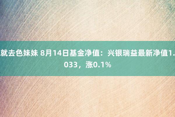   就去色妹妹 8月14日基金净值：兴银瑞益最新净值1.033，涨0.1%