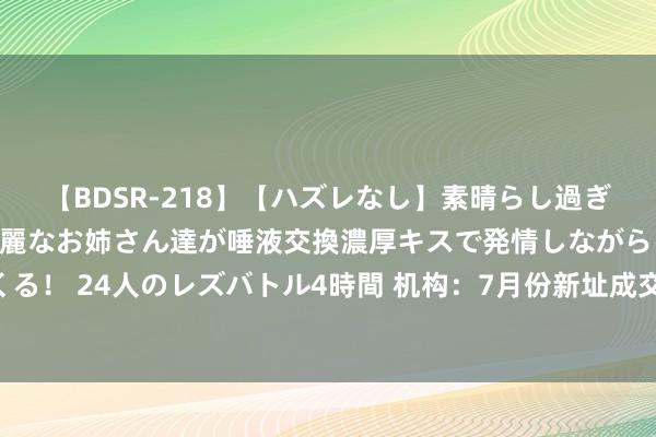   【BDSR-218】【ハズレなし】素晴らし過ぎる美女レズ。 ガチで綺麗なお姉さん達が唾液交換濃厚キスで発情しながらイキまくる！ 24人のレズバトル4時間 机构：7月份新址成交活跃度有所回落 呈现出淡季特征