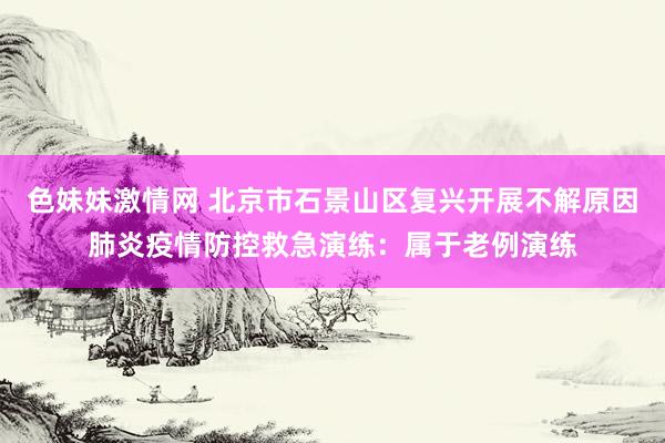   色妹妹激情网 北京市石景山区复兴开展不解原因肺炎疫情防控救急演练：属于老例演练