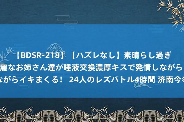 【BDSR-218】【ハズレなし】素晴らし過ぎる美女レズ。 ガチで綺麗なお姉さん達が唾液交換濃厚キスで発情しながらイキまくる！ 24人のレズバトル4時間 济南今冬供暖，又有新音信