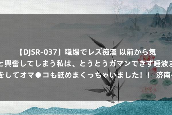   【DJSR-037】職場でレズ痴漢 以前から気になるあの娘を見つけると興奮してしまう私は、とうとうガマンできず唾液まみれでディープキスをしてオマ●コも舐めまくっちゃいました！！ 济南午后突降急雨，市气候台：翌日3小时多地有阵雨