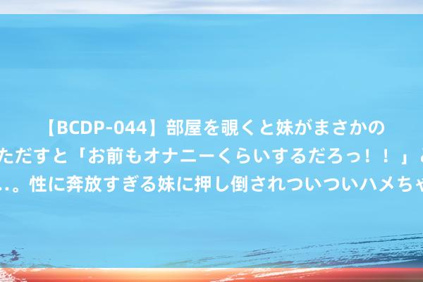   【BCDP-044】部屋を覗くと妹がまさかのアナルオナニー。問いただすと「お前もオナニーくらいするだろっ！！」と逆に襲われたボク…。性に奔放すぎる妹に押し倒されついついハメちゃった近親性交12編 本年底，济南轨谈交通7号线起步区段两个区间将洞通