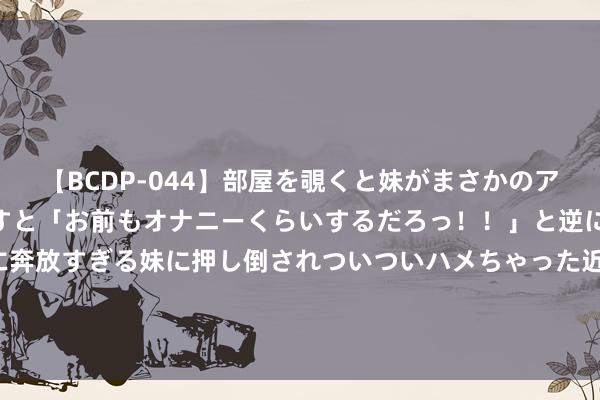   【BCDP-044】部屋を覗くと妹がまさかのアナルオナニー。問いただすと「お前もオナニーくらいするだろっ！！」と逆に襲われたボク…。性に奔放すぎる妹に押し倒されついついハメちゃった近親性交12編 海油工程最新公告：上半年净利润11.97亿元 同比增长21.69%