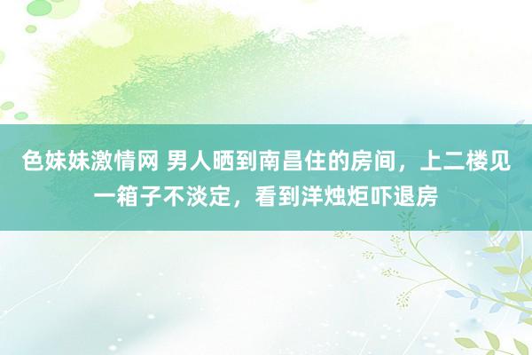   色妹妹激情网 男人晒到南昌住的房间，上二楼见一箱子不淡定，看到洋烛炬吓退房