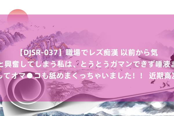   【DJSR-037】職場でレズ痴漢 以前から気になるあの娘を見つけると興奮してしまう私は、とうとうガマンできず唾液まみれでディープキスをしてオマ●コも舐めまくっちゃいました！！ 近期高发，多东说念主被骗！北京警方报复提醒：警惕！警惕！