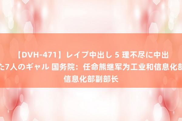   【DVH-471】レイプ中出し 5 理不尽に中出しされた7人のギャル 国务院：任命熊继军为工业和信息化部副部长