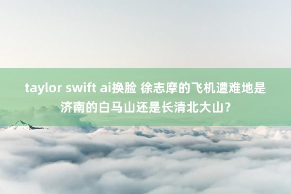   taylor swift ai换脸 徐志摩的飞机遭难地是济南的白马山还是长清北大山？