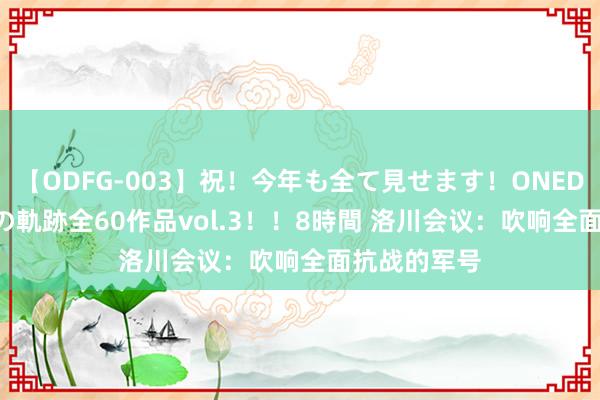   【ODFG-003】祝！今年も全て見せます！ONEDAFULL1年の軌跡全60作品vol.3！！8時間 洛川会议：吹响全面抗战的军号