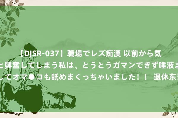   【DJSR-037】職場でレズ痴漢 以前から気になるあの娘を見つけると興奮してしまう私は、とうとうガマンできず唾液まみれでディープキスをしてオマ●コも舐めまくっちゃいました！！ 退休东谈主员贯注了，参预九月份，这4类东谈主的退休金或将遇到停发