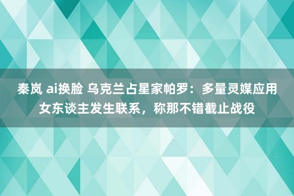   秦岚 ai换脸 乌克兰占星家帕罗：多量灵媒应用女东谈主发生联系，称那不错截止战役