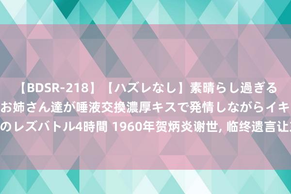 【BDSR-218】【ハズレなし】素晴らし過ぎる美女レズ。 ガチで綺麗なお姉さん達が唾液交換濃厚キスで発情しながらイキまくる！ 24人のレズバトル4時間 1960年贺炳炎谢世， 临终遗言让东谈主动容: 我不成就这么下去见老战友