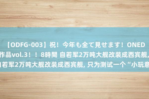   【ODFG-003】祝！今年も全て見せます！ONEDAFULL1年の軌跡全60作品vol.3！！8時間 自若军2万吨大舰改装成西宾舰, 只为测试一个“小玩意”