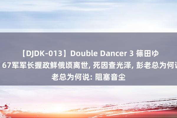   【DJDK-013】Double Dancer 3 篠田ゆう 三浦まい 67军军长握政鲜俄顷离世, 死因查光泽, 彭老总为何说: 阻塞音尘