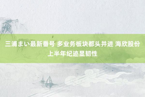 三浦まい最新番号 多业务板块都头并进 海欣股份上半年纪迹显韧性