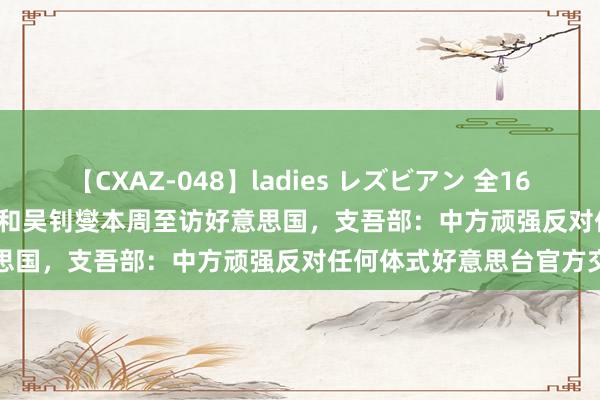   【CXAZ-048】ladies レズビアン 全16作品 PartIV 4時間 林佳龙和吴钊燮本周至访好意思国，支吾部：中方顽强反对任何体式好意思台官方交游